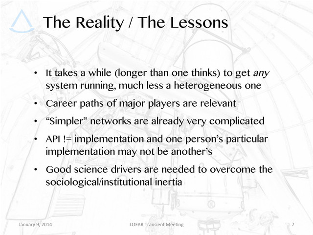 The Reality / The Lessons
•  It takes a while (longer than one thinks) to get any
system running, much less a heterogeneous one
•  Career paths of major players are relevant
•  “Simpler” networks are already very complicated
•  API != implementation and one person’s particular
implementation may not be another’s
•  Good science drivers are needed to overcome the
sociological/institutional inertia
January	  9,	  2014	   LOFAR	  Transient	  Mee9ng	   7	  
