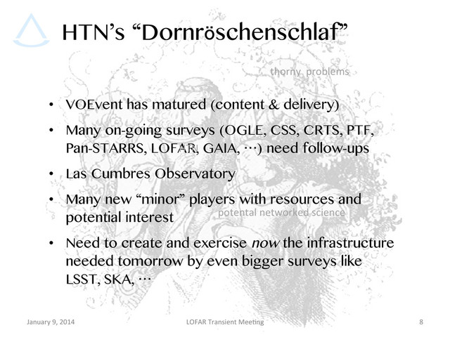 HTN’s “Dornröschenschlaf”
•  VOEvent has matured (content & delivery)
•  Many on-going surveys (OGLE, CSS, CRTS, PTF,
Pan-STARRS, LOFAR, GAIA, …) need follow-ups
•  Las Cumbres Observatory
•  Many new “minor” players with resources and
potential interest
•  Need to create and exercise now the infrastructure
needed tomorrow by even bigger surveys like
LSST, SKA, …
January	  9,	  2014	   LOFAR	  Transient	  Mee9ng	   8	  
potental	  networked	  science	  
thorny	  	  problems	  
HTN	  
