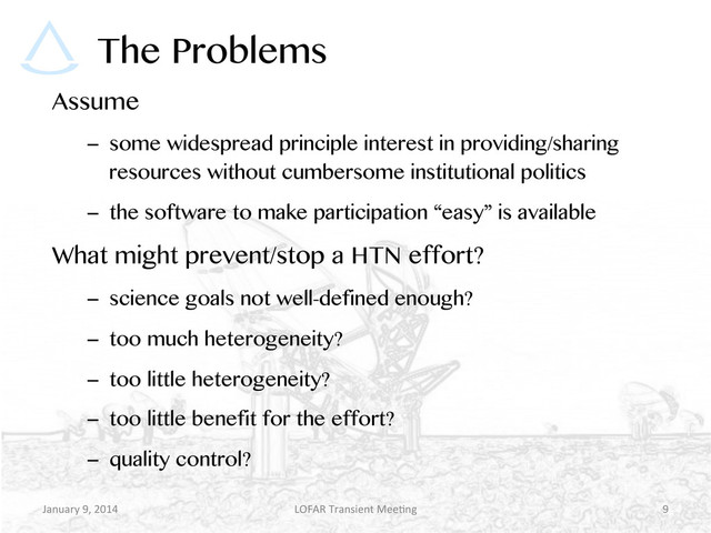 The Problems
Assume
–  some widespread principle interest in providing/sharing
resources without cumbersome institutional politics
–  the software to make participation “easy” is available
What might prevent/stop a HTN effort?
–  science goals not well-defined enough?
–  too much heterogeneity?
–  too little heterogeneity?
–  too little benefit for the effort?
–  quality control?
January	  9,	  2014	   LOFAR	  Transient	  Mee9ng	   9	  
