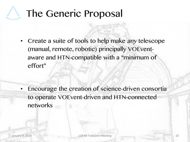 The Generic Proposal
•  Create a suite of tools to help make any telescope
(manual, remote, robotic) principally VOEvent-
aware and HTN-compatible with a “minimum of
effort”
•  Encourage the creation of science-driven consortia
to operate VOEvent-driven and HTN-connected
networks
January	  9,	  2014	   LOFAR	  Transient	  Mee9ng	   10	  
