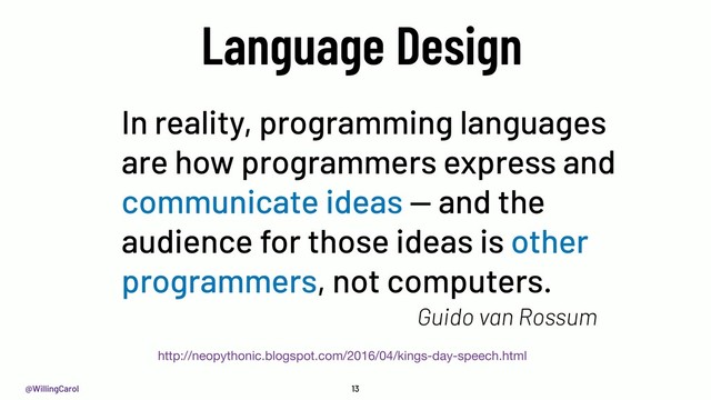 @WillingCarol 13
Language Design
In reality, programming languages
are how programmers express and
communicate ideas — and the
audience for those ideas is other
programmers, not computers.
http://neopythonic.blogspot.com/2016/04/kings-day-speech.html
Guido van Rossum
