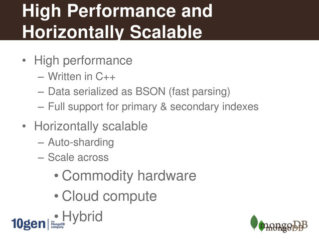 8
High Performance and
Horizontally Scalable
• High performance
– Written in C++
– Data serialized as BSON (fast parsing)
– Full support for primary & secondary indexes
• Horizontally scalable
– Auto-sharding
– Scale across
• Commodity hardware
• Cloud compute
• Hybrid
