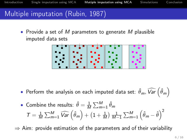 Introduction Single imputation using MCA Mutiple imputation using MCA Simulations Conclusion
Multiple imputation (Rubin, 1987)
• Provide a set of M parameters to generate M plausible
imputed data sets
( ˆ
F ˆ
u′)ij
( ˆ
F ˆ
u′)1
ij
+ ε1
ij
( ˆ
F ˆ
u′)2
ij
+ ε2
ij
( ˆ
F ˆ
u′)3
ij
+ ε3
ij
( ˆ
F ˆ
u′)B
ij
+ εB
ij
• Perform the analysis on each imputed data set: ˆ
θm, Var ˆ
θm
• Combine the results: ˆ
θ = 1
M
M
m=1
ˆ
θm
T = 1
M
M
m=1
Var ˆ
θm + 1 + 1
M
1
M−1
M
m=1
ˆ
θm − ˆ
θ
2
⇒ Aim: provide estimation of the parameters and of their variability
6 / 16
