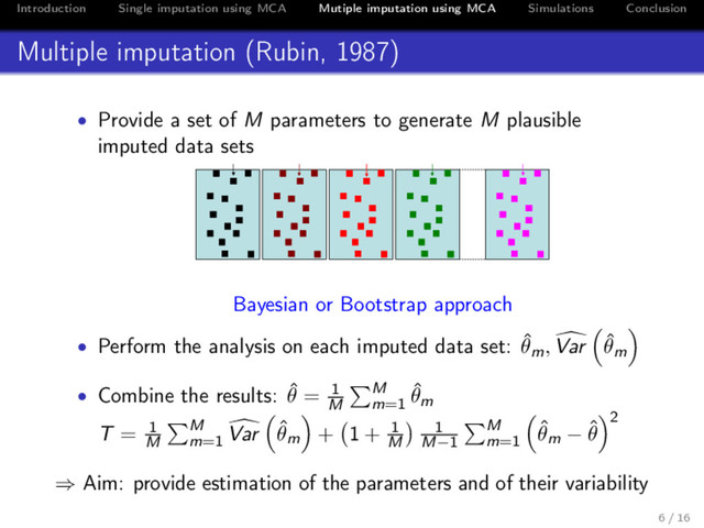 Introduction Single imputation using MCA Mutiple imputation using MCA Simulations Conclusion
Multiple imputation (Rubin, 1987)
• Provide a set of M parameters to generate M plausible
imputed data sets
( ˆ
F ˆ
u′)ij
( ˆ
F ˆ
u′)1
ij
+ ε1
ij
( ˆ
F ˆ
u′)2
ij
+ ε2
ij
( ˆ
F ˆ
u′)3
ij
+ ε3
ij
( ˆ
F ˆ
u′)B
ij
+ εB
ij
Bayesian or Bootstrap approach
• Perform the analysis on each imputed data set: ˆ
θm, Var ˆ
θm
• Combine the results: ˆ
θ = 1
M
M
m=1
ˆ
θm
T = 1
M
M
m=1
Var ˆ
θm + 1 + 1
M
1
M−1
M
m=1
ˆ
θm − ˆ
θ
2
⇒ Aim: provide estimation of the parameters and of their variability
6 / 16
