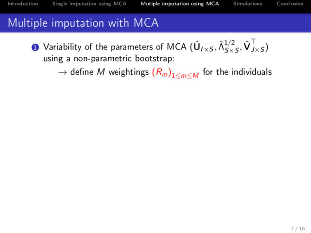 Introduction Single imputation using MCA Mutiple imputation using MCA Simulations Conclusion
Multiple imputation with MCA
1 Variability of the parameters of MCA (ˆ
UI×S , ˆ
Λ1/2
S×S
, ˆ
VJ×S
)
using a non-parametric bootstrap:
→ deﬁne M weightings (Rm)1≤m≤M
for the individuals
7 / 16

