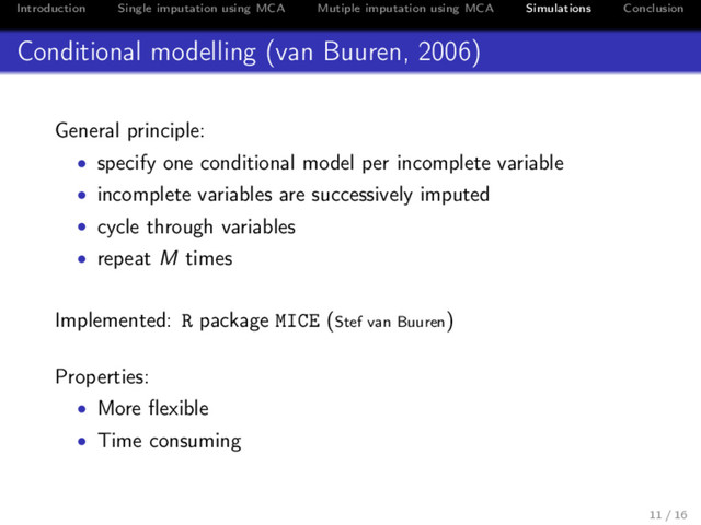 Introduction Single imputation using MCA Mutiple imputation using MCA Simulations Conclusion
Conditional modelling (van Buuren, 2006)
General principle:
• specify one conditional model per incomplete variable
• incomplete variables are successively imputed
• cycle through variables
• repeat M times
Implemented: R package MICE (Stef van Buuren)
Properties:
• More ﬂexible
• Time consuming
11 / 16
