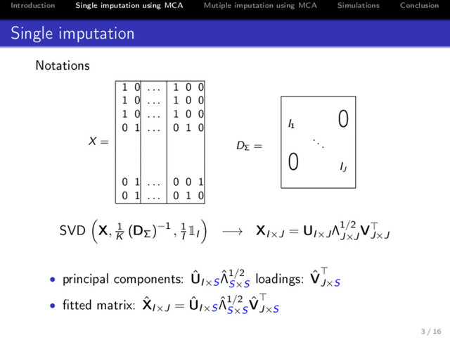 Introduction Single imputation using MCA Mutiple imputation using MCA Simulations Conclusion
Single imputation
Notations
1 0 . . . 1 0 0
1 0 . . . 1 0 0
1 0 . . . 1 0 0
0 1 . . . 0 1 0
X =
0 1 . . . 0 0 1
0 1 . . . 0 1 0
I1
0
DΣ
=
...
0 IJ
SVD X, 1
K
(DΣ)−1 , 1
I
1I −→ XI×J = UI×JΛ1/2
J×J
VJ×J
• principal components: ˆ
UI×S
ˆ
Λ1/2
S×S
loadings: ˆ
VJ×S
• ﬁtted matrix: ˆ
XI×J = ˆ
UI×S
ˆ
Λ1/2
S×S
ˆ
VJ×S
3 / 16
