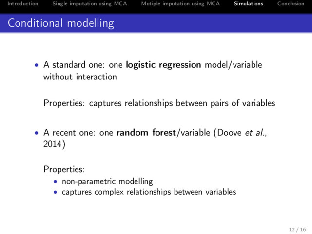 Introduction Single imputation using MCA Mutiple imputation using MCA Simulations Conclusion
Conditional modelling
• A standard one: one logistic regression model/variable
without interaction
Properties: captures relationships between pairs of variables
• A recent one: one random forest/variable (Doove et al.,
2014)
Properties:
• non-parametric modelling
• captures complex relationships between variables
12 / 16
