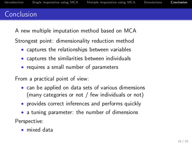 Introduction Single imputation using MCA Mutiple imputation using MCA Simulations Conclusion
Conclusion
A new multiple imputation method based on MCA
Strongest point: dimensionality reduction method
• captures the relationships between variables
• captures the similarities between individuals
• requires a small number of parameters
From a practical point of view:
• can be applied on data sets of various dimensions
(many categories or not / few individuals or not)
• provides correct inferences and performs quickly
• a tuning parameter: the number of dimensions
Perspective:
• mixed data
16 / 16
