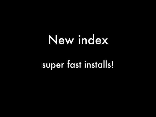 New index
super fast installs!
!
