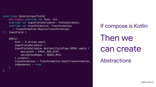 If compose is Kotlin
Abstractions
Then we
can create
@ddinorahtovar
enum class GenericInputField(


@StringRes override val hint: Int,


override val inputFieldValidator: FieldValidator,


override val transformation: Transformation


= Transformation.RegularTransformation,


) : InputField {


EMAIL(


hint = R.string.email,


inputFieldValidator =


InputFieldValidator.Builder(FieldType.OPEN).apply {


maxLength = EMAIL_MAX_SIZE


validationRegex = REGEX_MAIL


}.create(),


transformation = Transformation.EmailTransformation,


isMandatory = true


)


}
