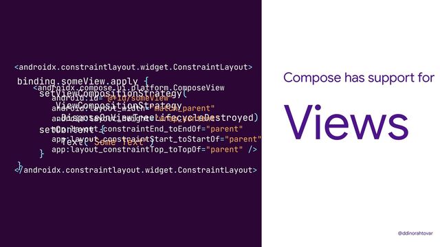 Compose has support for
Views
@ddinorahtovar
binding.someView.apply {


setViewCompositionStrategy(


ViewCompositionStrategy


.DisposeOnViewTreeLifecycleDestroyed)


setContent {


Text("Some Text")


}


}










