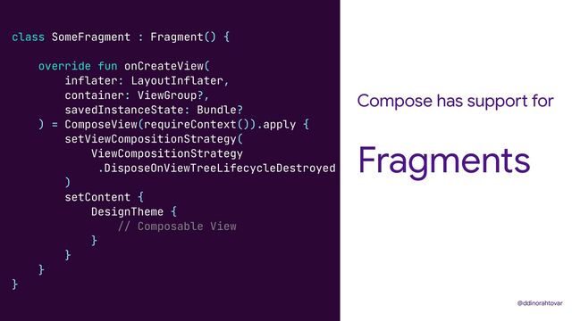 Compose has support for
Fragments
@ddinorahtovar
class SomeFragment : Fragment() {


override fun onCreateView(


inflater: LayoutInflater,


container: ViewGroup?,


savedInstanceState: Bundle?


) = ComposeView(requireContext()).apply {


setViewCompositionStrategy(


ViewCompositionStrategy


.DisposeOnViewTreeLifecycleDestroyed


)


setContent {


DesignTheme {


// Composable View


}


}


}


}
