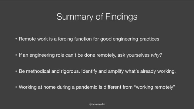 Summary of Findings
• Remote work is a forcing function for good engineering practices
• If an engineering role can’t be done remotely, ask yourselves why?
• Be methodical and rigorous. Identify and amplify what’s already working.
• Working at home during a pandemic is different from “working remotely”
@chimeracoder
