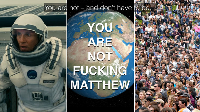 You are not – and don’t have to be…
YOU
ARE
NOT
FUCKING
MATTHEW
