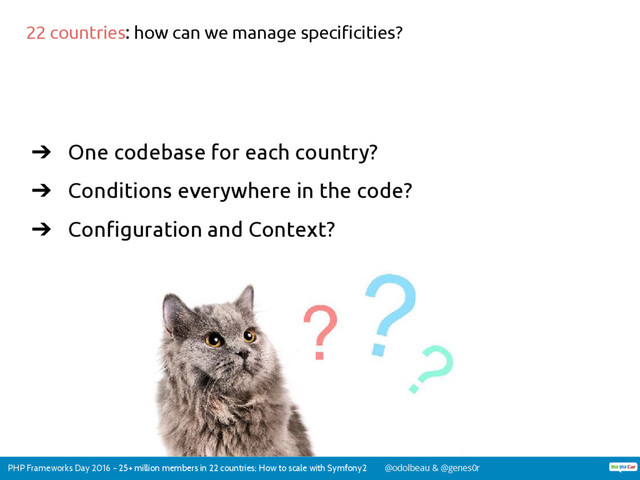 PHP Frameworks Day 2016 - 25+ million members in 22 countries; How to scale with Symfony2 @odolbeau & @genes0r
➔ One codebase for each country?
➔ Conditions everywhere in the code?
➔ Configuration and Context?
22 countries: how can we manage specificities?
