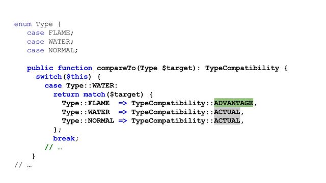 enum Type {
case FLAME;
case WATER;
case NORMAL;
public function compareTo(Type $target): TypeCompatibility {
switch($this) {
case Type::WATER:
return match($target) {
Type::FLAME => TypeCompatibility::ADVANTAGE,
Type::WATER => TypeCompatibility::ACTUAL,
Type::NORMAL => TypeCompatibility::ACTUAL,
};
break;
// …
}
// …
