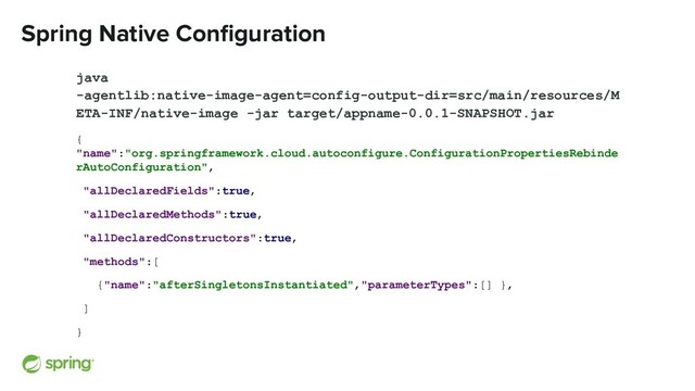 Spring Native Conﬁguration
java
-agentlib:native-image-agent=config-output-dir=src/main/resources/M
ETA-INF/native-image -jar target/appname-0.0.1-SNAPSHOT.jar
{
"name":"org.springframework.cloud.autoconfigure.ConfigurationPropertiesRebinde
rAutoConfiguration",
"allDeclaredFields":true,
"allDeclaredMethods":true,
"allDeclaredConstructors":true,
"methods":[
{"name":"afterSingletonsInstantiated","parameterTypes":[] },
]
}

