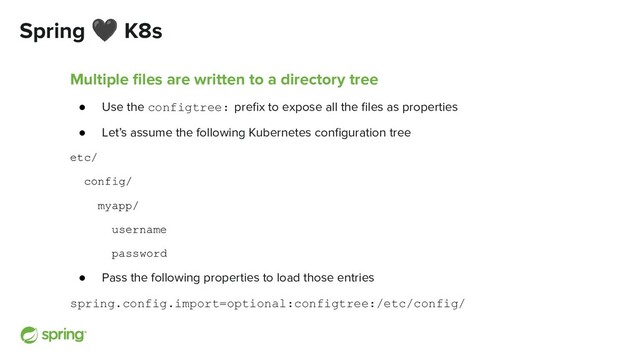 Spring 🖤 K8s
Multiple ﬁles are written to a directory tree
● Use the configtree: preﬁx to expose all the ﬁles as properties
● Let’s assume the following Kubernetes conﬁguration tree
etc/
config/
myapp/
username
password
● Pass the following properties to load those entries
spring.config.import=optional:configtree:/etc/config/
