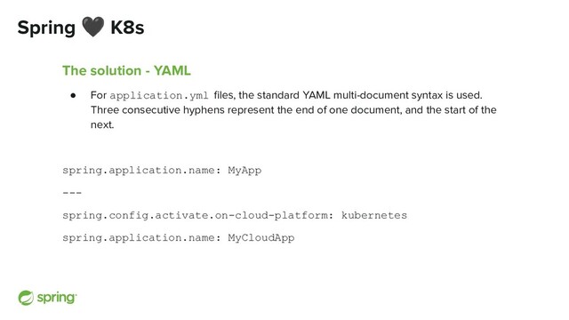 Spring 🖤 K8s
The solution - YAML
● For application.yml ﬁles, the standard YAML multi-document syntax is used.
Three consecutive hyphens represent the end of one document, and the start of the
next.
spring.application.name: MyApp
---
spring.config.activate.on-cloud-platform: kubernetes
spring.application.name: MyCloudApp
