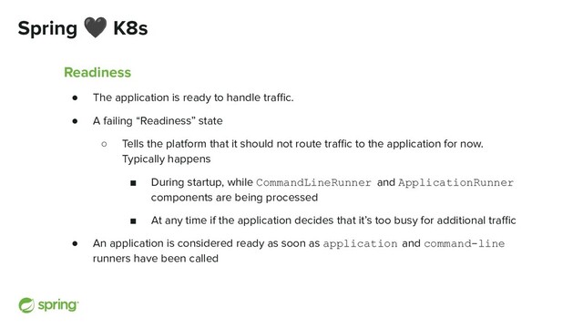 Spring 🖤 K8s
Readiness
● The application is ready to handle traﬃc.
● A failing “Readiness” state
○ Tells the platform that it should not route traﬃc to the application for now.
Typically happens
■ During startup, while CommandLineRunner and ApplicationRunner
components are being processed
■ At any time if the application decides that it’s too busy for additional traﬃc
● An application is considered ready as soon as application and command-line
runners have been called
