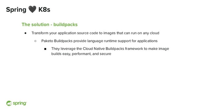 Spring 🖤 K8s
The solution - buildpacks
● Transform your application source code to images that can run on any cloud
○ Paketo Buildpacks provide language runtime support for applications
■ They leverage the Cloud Native Buildpacks framework to make image
builds easy, performant, and secure
