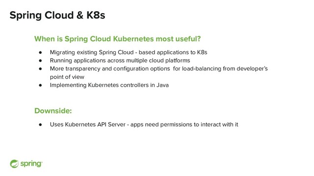 Spring Cloud & K8s
When is Spring Cloud Kubernetes most useful?
● Migrating existing Spring Cloud - based applications to K8s
● Running applications across multiple cloud platforms
● More transparency and conﬁguration options for load-balancing from developer’s
point of view
● Implementing Kubernetes controllers in Java
Downside:
● Uses Kubernetes API Server - apps need permissions to interact with it
