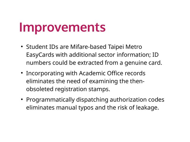 Improvements
● Student IDs are Mifare-based Taipei Metro
EasyCards with additional sector information; ID
numbers could be extracted from a genuine card.
● Incorporating with Academic Office records
eliminates the need of examining the then-
obsoleted registration stamps.
● Programmatically dispatching authorization codes
eliminates manual typos and the risk of leakage.
