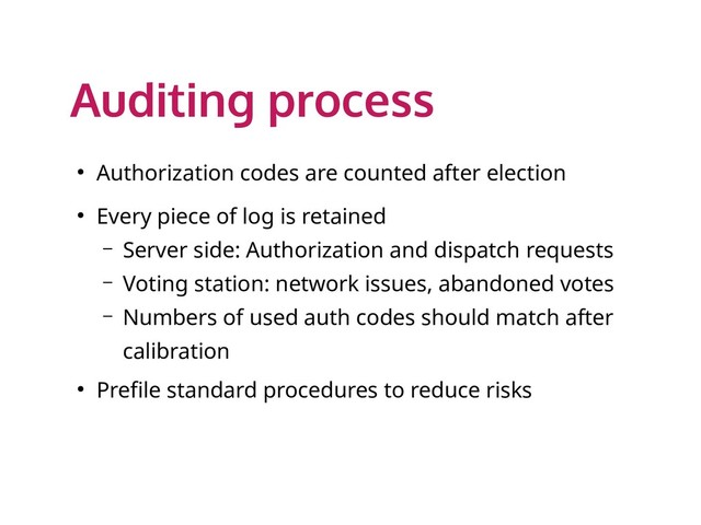 Auditing process
● Authorization codes are counted after election
● Every piece of log is retained
– Server side: Authorization and dispatch requests
– Voting station: network issues, abandoned votes
– Numbers of used auth codes should match after
calibration
● Prefile standard procedures to reduce risks
