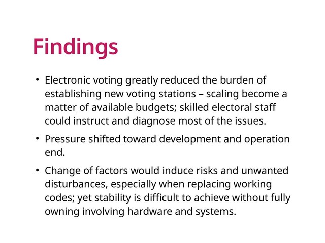 Findings
● Electronic voting greatly reduced the burden of
establishing new voting stations – scaling become a
matter of available budgets; skilled electoral staff
could instruct and diagnose most of the issues.
● Pressure shifted toward development and operation
end.
● Change of factors would induce risks and unwanted
disturbances, especially when replacing working
codes; yet stability is difficult to achieve without fully
owning involving hardware and systems.
