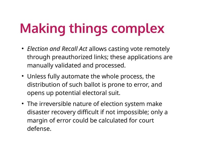 Making things complex
● Election and Recall Act allows casting vote remotely
through preauthorized links; these applications are
manually validated and processed.
● Unless fully automate the whole process, the
distribution of such ballot is prone to error, and
opens up potential electoral suit.
● The irreversible nature of election system make
disaster recovery difficult if not impossible; only a
margin of error could be calculated for court
defense.
