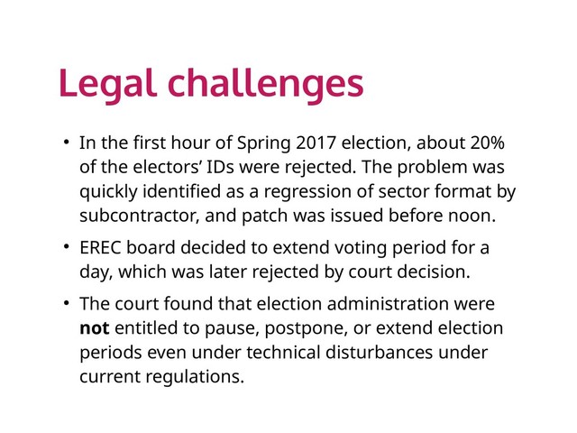 Legal challenges
● In the first hour of Spring 2017 election, about 20%
of the electors’ IDs were rejected. The problem was
quickly identified as a regression of sector format by
subcontractor, and patch was issued before noon.
● EREC board decided to extend voting period for a
day, which was later rejected by court decision.
● The court found that election administration were
not entitled to pause, postpone, or extend election
periods even under technical disturbances under
current regulations.
