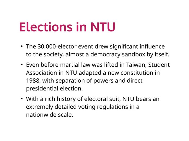 Elections in NTU
● The 30,000-elector event drew significant influence
to the society, almost a democracy sandbox by itself.
● Even before martial law was lifted in Taiwan, Student
Association in NTU adapted a new constitution in
1988, with separation of powers and direct
presidential election.
● With a rich history of electoral suit, NTU bears an
extremely detailed voting regulations in a
nationwide scale.
