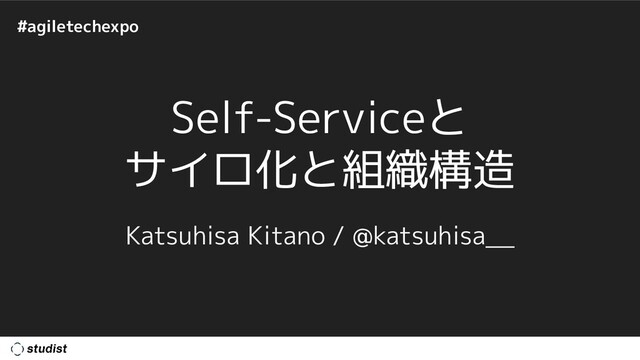 #agiletechexpo
Self-Serviceと
サイロ化と組織構造
Katsuhisa Kitano / @katsuhisa__
