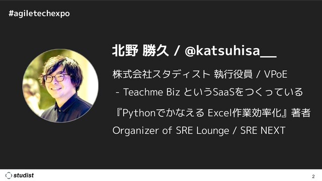 #agiletechexpo
2
北野 勝久 / @katsuhisa__
株式会社スタディスト 執行役員 / VPoE
- Teachme Biz というSaaSをつくっている
『Pythonでかなえる Excel作業効率化』著者
Organizer of SRE Lounge / SRE NEXT
