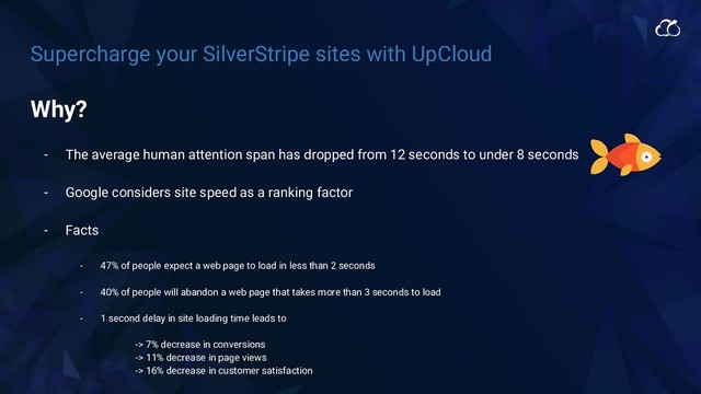 Supercharge your SilverStripe sites with UpCloud
Why?
- The average human attention span has dropped from 12 seconds to under 8 seconds
- Google considers site speed as a ranking factor
- Facts
- 47% of people expect a web page to load in less than 2 seconds
- 40% of people will abandon a web page that takes more than 3 seconds to load
- 1 second delay in site loading time leads to
-> 7% decrease in conversions
-> 11% decrease in page views
-> 16% decrease in customer satisfaction
