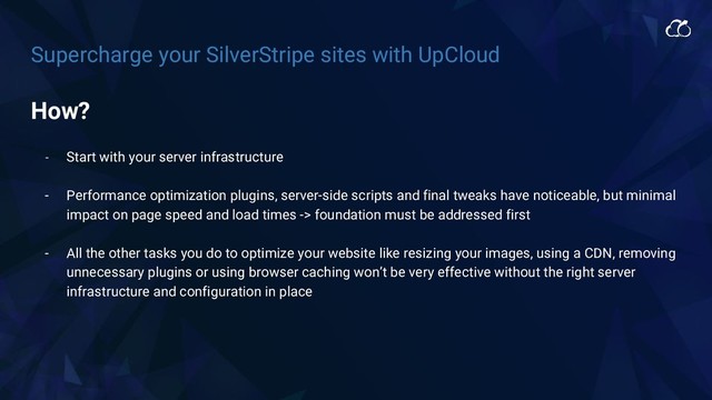 Supercharge your SilverStripe sites with UpCloud
How?
- Start with your server infrastructure
- Performance optimization plugins, server-side scripts and final tweaks have noticeable, but minimal
impact on page speed and load times -> foundation must be addressed first
- All the other tasks you do to optimize your website like resizing your images, using a CDN, removing
unnecessary plugins or using browser caching won’t be very effective without the right server
infrastructure and configuration in place
