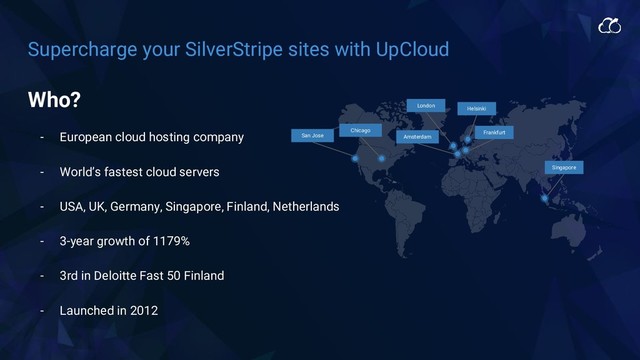 Supercharge your SilverStripe sites with UpCloud
Singapore
Helsinki
Frankfurt
Amsterdam
London
Chicago
Who?
- European cloud hosting company
- World’s fastest cloud servers
- USA, UK, Germany, Singapore, Finland, Netherlands
- 3-year growth of 1179%
- 3rd in Deloitte Fast 50 Finland
- Launched in 2012
San Jose
