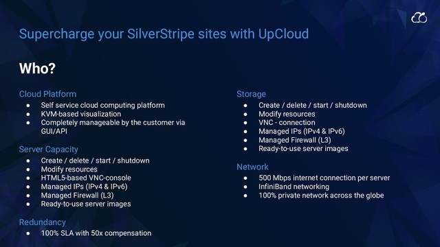 Supercharge your SilverStripe sites with UpCloud
Cloud Platform
● Self service cloud computing platform
● KVM-based visualization
● Completely manageable by the customer via
GUI/API
Server Capacity
● Create / delete / start / shutdown
● Modify resources
● HTML5-based VNC-console
● Managed IPs (IPv4 & IPv6)
● Managed Firewall (L3)
● Ready-to-use server images
Redundancy
● 100% SLA with 50x compensation
Storage
● Create / delete / start / shutdown
● Modify resources
● VNC - connection
● Managed IPs (IPv4 & IPv6)
● Managed Firewall (L3)
● Ready-to-use server images
Network
● 500 Mbps internet connection per server
● InfiniBand networking
● 100% private network across the globe
Who?
