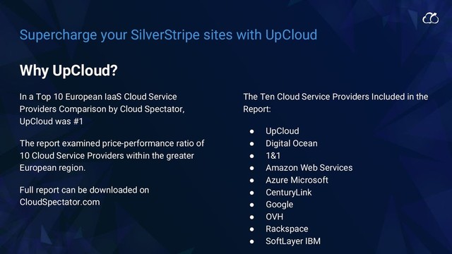 Supercharge your SilverStripe sites with UpCloud
In a Top 10 European IaaS Cloud Service
Providers Comparison by Cloud Spectator,
UpCloud was #1
The report examined price-performance ratio of
10 Cloud Service Providers within the greater
European region.
Full report can be downloaded on
CloudSpectator.com
The Ten Cloud Service Providers Included in the
Report:
● UpCloud
● Digital Ocean
● 1&1
● Amazon Web Services
● Azure Microsoft
● CenturyLink
● Google
● OVH
● Rackspace
● SoftLayer IBM
Why UpCloud?
