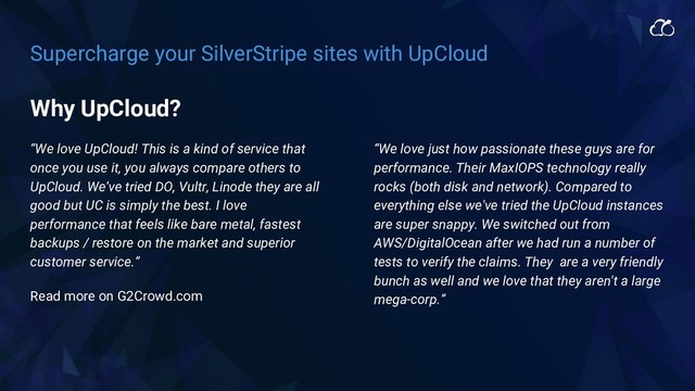 Supercharge your SilverStripe sites with UpCloud
“We love UpCloud! This is a kind of service that
once you use it, you always compare others to
UpCloud. We’ve tried DO, Vultr, Linode they are all
good but UC is simply the best. I love
performance that feels like bare metal, fastest
backups / restore on the market and superior
customer service.”
Read more on G2Crowd.com
“We love just how passionate these guys are for
performance. Their MaxIOPS technology really
rocks (both disk and network). Compared to
everything else we've tried the UpCloud instances
are super snappy. We switched out from
AWS/DigitalOcean after we had run a number of
tests to verify the claims. They are a very friendly
bunch as well and we love that they aren't a large
mega-corp.”
Why UpCloud?

