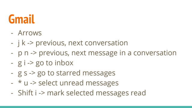 Gmail
- Arrows
- j k -> previous, next conversation
- p n -> previous, next message in a conversation
- g i -> go to inbox
- g s -> go to starred messages
- * u -> select unread messages
- Shift i -> mark selected messages read
