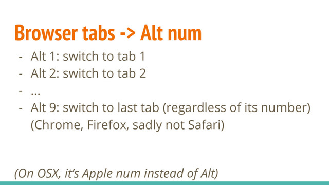 Browser tabs -> Alt num
- Alt 1: switch to tab 1
- Alt 2: switch to tab 2
- ...
- Alt 9: switch to last tab (regardless of its number)
(Chrome, Firefox, sadly not Safari)
(On OSX, it’s Apple num instead of Alt)
