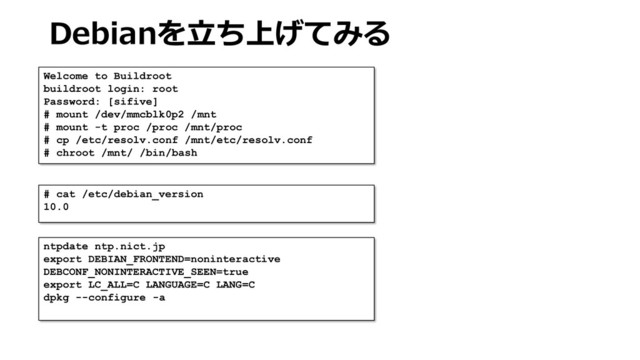 Debianを立ち上げてみる
Welcome to Buildroot
buildroot login: root
Password: [sifive]
# mount /dev/mmcblk0p2 /mnt
# mount -t proc /proc /mnt/proc
# cp /etc/resolv.conf /mnt/etc/resolv.conf
# chroot /mnt/ /bin/bash
# cat /etc/debian_version
10.0
ntpdate ntp.nict.jp
export DEBIAN_FRONTEND=noninteractive
DEBCONF_NONINTERACTIVE_SEEN=true
export LC_ALL=C LANGUAGE=C LANG=C
dpkg --configure -a
