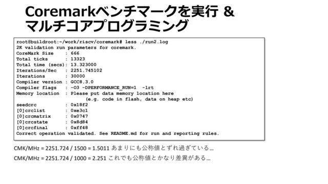 Coremarkベンチマークを実行 &
マルチコアプログラミング
root@buildroot:~/work/riscv/coremark# less ./run2.log
2K validation run parameters for coremark.
CoreMark Size : 666
Total ticks : 13323
Total time (secs): 13.323000
Iterations/Sec : 2251.745102
Iterations : 30000
Compiler version : GCC8.3.0
Compiler flags : -O3 -DPERFORMANCE_RUN=1 -lrt
Memory location : Please put data memory location here
(e.g. code in flash, data on heap etc)
seedcrc : 0x18f2
[0]crclist : 0xe3c1
[0]crcmatrix : 0x0747
[0]crcstate : 0x8d84
[0]crcfinal : 0xff48
Correct operation validated. See README.md for run and reporting rules.
CMK/MHz = 2251.724 / 1500 = 1.5011 あまりにも公称値とずれ過ぎている…
CMK/MHz = 2251.724 / 1000 = 2.251 これでも公称値とかなり差異がある…
