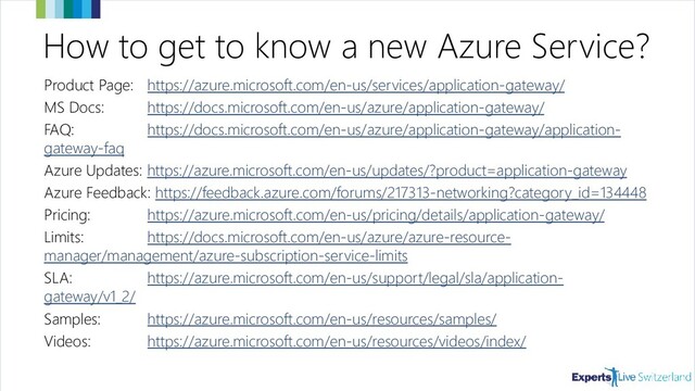 How to get to know a new Azure Service?
Product Page: https://azure.microsoft.com/en-us/services/application-gateway/
MS Docs: https://docs.microsoft.com/en-us/azure/application-gateway/
FAQ: https://docs.microsoft.com/en-us/azure/application-gateway/application-
gateway-faq
Azure Updates: https://azure.microsoft.com/en-us/updates/?product=application-gateway
Azure Feedback: https://feedback.azure.com/forums/217313-networking?category_id=134448
Pricing: https://azure.microsoft.com/en-us/pricing/details/application-gateway/
Limits: https://docs.microsoft.com/en-us/azure/azure-resource-
manager/management/azure-subscription-service-limits#application-gateway-limits
SLA: https://azure.microsoft.com/en-us/support/legal/sla/application-
gateway/v1_2/
Samples: https://azure.microsoft.com/en-us/resources/samples/
Videos: https://azure.microsoft.com/en-us/resources/videos/index/
