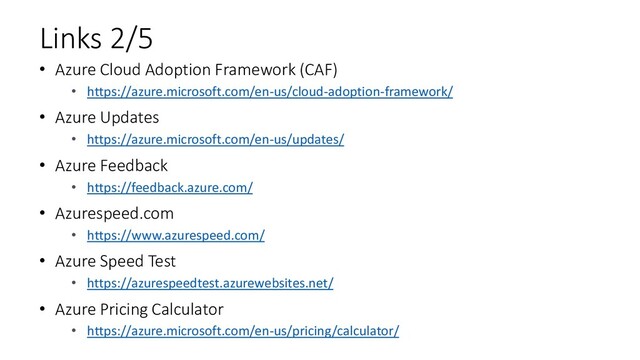 Links 2/5
• Azure Cloud Adoption Framework (CAF)
• https://azure.microsoft.com/en-us/cloud-adoption-framework/
• Azure Updates
• https://azure.microsoft.com/en-us/updates/
• Azure Feedback
• https://feedback.azure.com/
• Azurespeed.com
• https://www.azurespeed.com/
• Azure Speed Test
• https://azurespeedtest.azurewebsites.net/
• Azure Pricing Calculator
• https://azure.microsoft.com/en-us/pricing/calculator/
