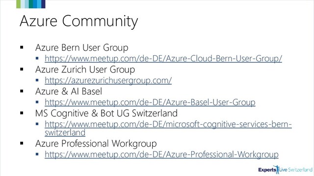 Azure Community
▪ Azure Bern User Group
▪ https://www.meetup.com/de-DE/Azure-Cloud-Bern-User-Group/
▪ Azure Zurich User Group
▪ https://azurezurichusergroup.com/
▪ Azure & AI Basel
▪ https://www.meetup.com/de-DE/Azure-Basel-User-Group/events/
▪ MS Cognitive & Bot UG Switzerland
▪ https://www.meetup.com/de-DE/microsoft-cognitive-services-bern-
switzerland/
▪ Azure Professional Workgroup
▪ https://www.meetup.com/de-DE/Azure-Professional-Workgroup/
