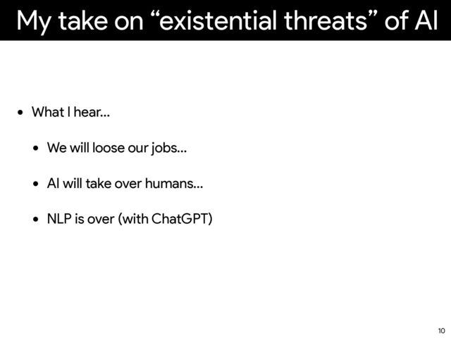 My take on “existential threats” of AI
• What I hear…
• We will loose our jobs…
• AI will take over humans…
• NLP is over (with ChatGPT)
10
