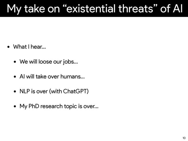 My take on “existential threats” of AI
• What I hear…
• We will loose our jobs…
• AI will take over humans…
• NLP is over (with ChatGPT)
• My PhD research topic is over…
10

